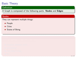 Basic Theory
Deﬁnition
A Graph is composed of the following parts: Nodes and Edges
Nodes
They can represent multiple things:
People
Cities
States of Being
etc
Edges
They can represent multiple things too:
Distance between cities
Friendships
Matching Strings
Etc
13 / 84
 