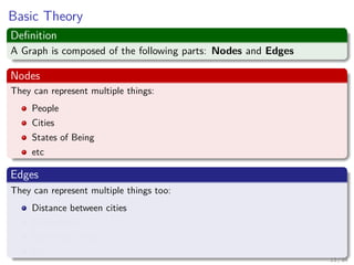 Basic Theory
Deﬁnition
A Graph is composed of the following parts: Nodes and Edges
Nodes
They can represent multiple things:
People
Cities
States of Being
etc
Edges
They can represent multiple things too:
Distance between cities
Friendships
Matching Strings
Etc
13 / 84
 