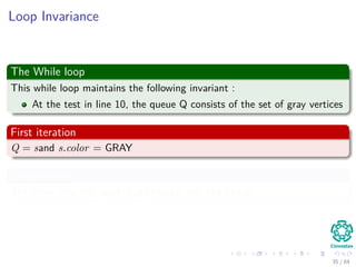 Loop Invariance
The While loop
This while loop maintains the following invariant :
At the test in line 10, the queue Q consists of the set of gray vertices
First iteration
Q = sand s.color = GRAY
Maintenance
The inner loop only pushes gray nodes into the queue.
35 / 84
 