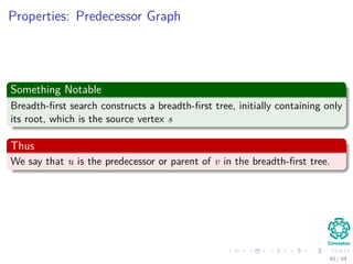 Properties: Predecessor Graph
Something Notable
Breadth-ﬁrst search constructs a breadth-ﬁrst tree, initially containing only
its root, which is the source vertex s
Thus
We say that u is the predecessor or parent of v in the breadth-ﬁrst tree.
48 / 84
 