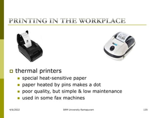 4/6/2022 SRM University Ramapuram 135
 thermal printers
 special heat-sensitive paper
 paper heated by pins makes a dot
 poor quality, but simple & low maintenance
 used in some fax machines
 