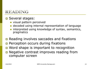 4/6/2022 SRM University Ramapuram 14
 Several stages:
 visual pattern perceived
 decoded using internal representation of language
 interpreted using knowledge of syntax, semantics,
pragmatics
 Reading involves saccades and fixations
 Perception occurs during fixations
 Word shape is important to recognition
 Negative contrast improves reading from
computer screen
 