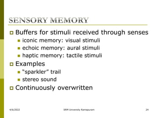 4/6/2022 SRM University Ramapuram 24
 Buffers for stimuli received through senses
 iconic memory: visual stimuli
 echoic memory: aural stimuli
 haptic memory: tactile stimuli
 Examples
 “sparkler” trail
 stereo sound
 Continuously overwritten
 