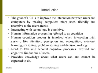 4/6/2022 SRM University Ramapuram 6
• The goal of HCI is to improve the interaction between users and
computers by making computers more user- friendly and
receptive to the user's needs.
• Interacting with technology is cognitive.
• Human information processing referred to as cognition
• Human cognition process is involved when interacting with
system, like attention, perception and recognition, memory,
learning, reasoning, problem solving and decision making.
• Need to take into account cognitive processes involved and
cognitive limitations of users.
• Provides knowledge about what users can and cannot be
expected to do.
Introduction
 