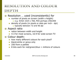 4/6/2022 SRM University Ramapuram 98
 Resolution … used (inconsistently) for
 number of pixels on screen (width x height)
 e.g. SVGA 1024 x 768, PDA perhaps 240x400
 density of pixels (in pixels or dots per inch - dpi)
 typically between 72 and 96 dpi
 Aspect ratio
 ration between width and height
 4:3 for most screens, 16:9 for wide-screen TV
 Colour depth:
 how many different colours for each pixel?
 black/white or greys only
 256 from a pallete
 8 bits each for red/green/blue = millions of colours
 