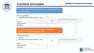 Module 3 Functions and scopes
Functions and scopes
A variable existing outside a function has a scope inside the
functions' bodies.
def my_function():
print("Do I know that variable?", var)
var = 1
my_function()
print(var)
Do I know that variable? 1
1
The scope of a variable existing outside a function is
supported only when getting its value
def my_function():
var = 2
print("Do I know that variable?", var)
var = 1
my_function()
print(var)
Do I know that variable? 2
1
 