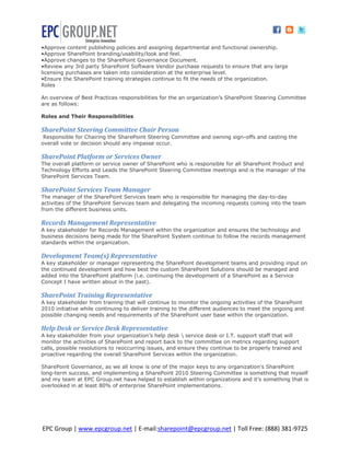 •Approve content publishing policies and assigning departmental and functional ownership.
•Approve SharePoint branding/usability/look and feel.
•Approve changes to the SharePoint Governance Document.
•Review any 3rd party SharePoint Software Vendor purchase requests to ensure that any large
licensing purchases are taken into consideration at the enterprise level.
•Ensure the SharePoint training strategies continue to fit the needs of the organization.
Roles

An overview of Best Practices responsibilities for the an organization’s SharePoint Steering Committee
are as follows:

Roles and Their Responsibilities

SharePoint Steering Committee Chair Person
 Responsible for Chairing the SharePoint Steering Committee and owning sign-offs and casting the
overall vote or decision should any impasse occur.

SharePoint Platform or Services Owner
The overall platform or service owner of SharePoint who is responsible for all SharePoint Product and
Technology Efforts and Leads the SharePoint Steering Committee meetings and is the manager of the
SharePoint Services Team.

SharePoint Services Team Manager
The manager of the SharePoint Services team who is responsible for managing the day-to-day
activities of the SharePoint Services team and delegating the incoming requests coming into the team
from the different business units.

Records Management Representative
A key stakeholder for Records Management within the organization and ensures the technology and
business decisions being made for the SharePoint System continue to follow the records management
standards within the organization.

Development Team(s) Representative
A key stakeholder or manager representing the SharePoint development teams and providing input on
the continued development and how best the custom SharePoint Solutions should be managed and
added into the SharePoint platform (i.e. continuing the development of a SharePoint as a Service
Concept I have written about in the past).

SharePoint Training Representative
A key stakeholder from training that will continue to monitor the ongoing activities of the SharePoint
2010 initiative while continuing to deliver training to the different audiences to meet the ongoing and
possible changing needs and requirements of the SharePoint user base within the organization.

Help Desk or Service Desk Representative
A key stakeholder from your organization’s help desk  service desk or I.T. support staff that will
monitor the activities of SharePoint and report back to the committee on metrics regarding support
calls, possible resolutions to reoccurring issues, and ensure they continue to be properly trained and
proactive regarding the overall SharePoint Services within the organization.

SharePoint Governance, as we all know is one of the major keys to any organization's SharePoint
long-term success, and implementing a SharePoint 2010 Steering Committee is something that myself
and my team at EPC Group.net have helped to establish within organizations and it’s something that is
overlooked in at least 80% of enterprise SharePoint implementations.




EPC Group | www.epcgroup.net | E-mail:sharepoint@epcgroup.net | Toll Free: (888) 381-9725
 
