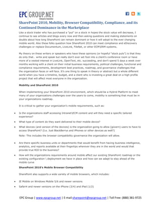 SharePoint 2010, Mobility, Browser Compatibility, Compliance, and its
    Continued Dominance in the Marketplace
    Like a stock trader who has purchased a “put” on a stock in hopes the stock value will decrease, I
    continue to see articles and blogs every now and then asking questions and making statements on
    doubts about how long SharePoint can remain dominant or how it will adopt to the ever changing
    mobile world. Also these folks question how SharePoint 2010 can meet compliance and eDiscovery
    challenges or replace Documentum, LiveLink, FileNet, or other ECMERM systems.

    My theory on these writers or speakers who have these opinions (or hopeful “stock puts”) is that they
    do only that… write and speak but really don’t ever set foot into a client’s conference room or have
    more of a vested interest in LiveLink, OpenText, etc. succeeding, and don’t spend 5 days a week over
    months working with a client on their initial business requirements, political challenges, functional and
    compliance requirements, development best practices, roadmap, and governance challenges that
    the organization faces or will face. It’s one thing to speak in theory or abstract but a whole different
    world when you have a timeline, budget, and a client who is investing a great deal on a high profile
    project that will affect most everyone in the organization.

    Mobility and SharePoint 2010

    When implementing your SharePoint 2010 environment, which should be a Hybrid Platform to meet
    many of your organizations challenges over the years to come, mobility is something that must be in
    your organizations roadmap.

    It is critical to gather your organization’s mobile requirements, such as:


   Is the organizations staff accessing IntranetECM content and will they need a specific tailored
    experience?

   What type of content do they want delivered to their mobile device?

   What devices (and version of the devices) is the organization going to allow (govern) users to have to
    access SharePoint? (I.e. Just BlackBerrys and iPhones or other devices as well?)

    Note: This includes the browser compatibility governance the organization will allow.


   Are there specific business units or departments that would benefit from having business intelligence,
    analytics, and reports available at their fingertips wherever they are in the world and would that
    provide true ROI to the business?

   How will the organizations requirements around mobile affect our existing SharePoint roadmap or the
    existing configuration  deployment we have in place and how can we adapt to stay ahead of the
    mobile curve

    SharePoint 2010’s Mobile Browser Compatibility

    SharePoint also supports a wide variety of mobile browsers, which includes:


   IE Mobile on Windows Mobile 5/6 and newer versions

   Safari4 and newer versions on the iPhone (3/4) and iPad (1/2)



    EPC Group | www.epcgroup.net | E-mail:sharepoint@epcgroup.net | Toll Free: (888) 381-9725
 