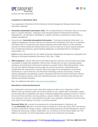 success and client satisfaction.



    Compliance in SharePoint 2010

    Your organization’s SharePoint 2010’s Enterprise Content Management Strategy should include
    information regarding:


   Personally Identifiable Information (PII)- PII is broadly defined as information that can be traced
    back to a specific individual. Employees must distinguish between Protected PII and Publicly
    Releasable PII. All information identifiable to a specific individual is protected PII unless listed as
    publicly releasable PII.

   If government, Controlled Unclassified Information– "Controlled Unclassified Information" is a
    categorical designation, formerly referred to as Sensitive but Unclassified, that refers to unclassified
    information that is (i) pertinent to the national interests of the United States or to the important
    interests of entities outside the Federal Government, and (ii) under law or policy requires protection
    from unauthorized disclosure, special handling safeguards, or prescribed limits on exchange or
    dissemination. [1]

    [1]White House Memorandum for the Heads of Executive Departments and Agencies, Designation and
    Sharing of Controlled Unclassified Information (CUI), May 7, 2008


   508 Compliance - Section 508 requires that federal agencies’ electronic and information technology
    is accessible to people with disabilities. GSA has been charged with the task of educating federal
    employees and building the infrastructure necessary to support Section 508 implementation. Using
    this web site, federal employees and the public can access resources for understanding and
    implementing the requirements of Section 508 as they apply to the development, procurement,
    maintenance, or use of electronic and information technology products and services, including
    software applications and operating systems, web-based internet and intranet information systems,
    telecommunications products, video and multimedia products, self-contained closed products and
    desktop and portable computers.

    Note: For additional information: http://www.section508.gov/

    SharePoint’s Continued Dominance

    As I mentioned in a previous article, what other system can allow you to implement a Hybrid
    Platform with one licensing model, one common skillset for your support staff, and browser, mobile,
    and Microsoft Office compatibility with Social  Professional Networking capability all built in? There is
    not one out there and that is why Documentum, LiveLink, FileNet, and many others are more and
    more wanting to “play nice” with SharePoint and offer more integration capabilities so that they have
    some option of even getting in the door or not being replaced.

    Microsoft Office 15, rumored to be planned and in initial development in Redmond, will
    include SharePoint 15 (with a rumored release of sometime in mid to late 2014) which will continue
    to build on SharePoint’s already industry  quadrant leading Enterprise Content Management, Social 
    Professional Networking, mobility, collaboration, etc. to continue to be the market leader and “The
    Platform  Ecosystem” for which organizations will turn to for at least the next decade.



    EPC Group | www.epcgroup.net | E-mail:sharepoint@epcgroup.net | Toll Free: (888) 381-9725
 