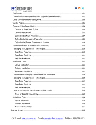 Development......................................................................................................................................... 101
   Customization Deployment Process (Application Development) ............................................... 101
   Code Development and Deployment .............................................................................................. 104
   Master Pages ...................................................................................................................................... 105
   Command Line Administration ......................................................................................................... 105
       Creation of PowerShell Scripts .................................................................................................... 106
       Define Cmdlet Nouns..................................................................................................................... 106
       Define Cmdlet Noun Properties ................................................................................................... 107
       Define Cmdlet Verbs and Parameters ........................................................................................ 108
       Define Cmdlet Errors, Progress and Pipeline ............................................................................ 109
   SharePoint Designer 2010 versus Visual Studio 2010........................................................................... 110
   Packaging and Deployment Technologies ..................................................................................... 110
       SharePoint Features ...................................................................................................................... 110
       SharePoint Solutions ..................................................................................................................... 111
       Web Part Packages ....................................................................................................................... 111
   Installation Types ............................................................................................................................... 111
       Manual Installation ......................................................................................................................... 111
       Scripted Installation ........................................................................................................................ 111
       Automated Installation ................................................................................................................... 111
   Customization Packaging, Deployment, and Installation ............................................................. 112
   Packaging and Deployment Technologies ..................................................................................... 112
       SharePoint Features ...................................................................................................................... 112
       SharePoint Solutions ..................................................................................................................... 112
       Web Part Packages ....................................................................................................................... 112
   Code review Process (SharePoint Services Team)...................................................................... 112
       Types of Code Review Activity ..................................................................................................... 113
   Installation Types ............................................................................................................................... 114
       Manual Installation ......................................................................................................................... 114
       Scripted Installation ........................................................................................................................ 114
       Automated Installation ................................................................................................................... 115
Upgrade Strategy ...................................................................................................................................... 115



EPC Group | www.epcgroup.net | E-mail:sharepoint@epcgroup.net | Toll Free: (888) 381-9725
 