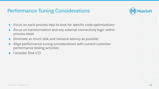 All contents © MuleSoft, LLC
Performance Tuning Considerations
76
● Focus on each process step to look for speciﬁc code optimizations
● Focus on transformation and any external connectivity logic within
process steps
● Eliminate as much disk and network latency as possible
● Align performance tuning considerations with current customer
performance testing activities
● Consider Disk I/O
 