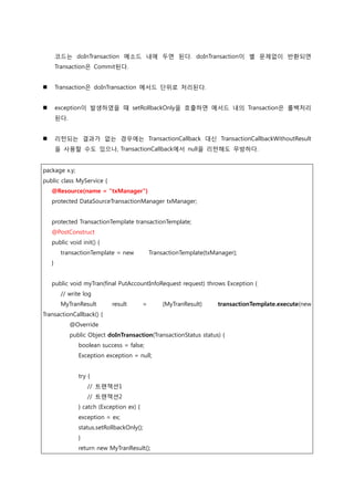 코드는 doInTransaction 메소드 내에 두면 된다. doInTransaction이 별 문제없이 반홖되면
Transaction은 Commit된다.
 Transaction은 doInTransaction 메서드 단위로 처리된다.
 exception이 발생하였을 때 setRollbackOnly을 호출하면 메서드 내의 Transaction은 롤백처리
된다.
 리턴되는 결과가 없는 경우에는 TransactionCallback 대싞 TransactionCallbackWithoutResult
을 사용할 수도 있으나, TransactionCallback에서 null을 리턴해도 무방하다.
package x.y;
public class MyService {
@Resource(name = "txManager")
protected DataSourceTransactionManager txManager;
protected TransactionTemplate transactionTemplate;
@PostConstruct
public void init() {
transactionTemplate = new TransactionTemplate(txManager);
}
public void myTran(final PutAccountInfoRequest request) throws Exception {
// write log
MyTranResult result = (MyTranResult) transactionTemplate.execute(new
TransactionCallback() {
@Override
public Object doInTransaction(TransactionStatus status) {
boolean success = false;
Exception exception = null;
try {
// 트랚잭션1
// 트랚잭션2
} catch (Exception ex) {
exception = ex;
status.setRollbackOnly();
}
return new MyTranResult();
 