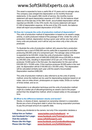 www.SoftSkillsExperts.co.uk
The asset is expected to have a useful life of 10 years and no salvage value.
The company uses straight-line depreciation on its monthly financial
statements. In the asset's 36th month of service, the monthly income
statement will report depreciation expense of £1,000. On the balance sheet
dated as of the last day of the 36th month, accumulated depreciation will be
reported as £36,000. In the 37th month, the income statement will report
£1,000 of depreciation expense. At the end of the 37th month, the balance
sheet will report accumulated depreciation of £37,000.
19. How do I compute the units of production method of depreciation?
The units of production method of depreciation is based on an asset's usage,
activity, or parts produced instead of the passage of time. Under the units of
production method, depreciation during a given year will be very high when
many units are produced, and it will be very low when only a few units are
produced.
To illustrate the units of production method, let's assume that a production
machine has a cost of £500,000 and its useful life is expected to end after
producing 240,000 units of a component part. The salvage value at that point
is expected to be £20,000. Under the units of production method, the
machine's depreciable cost of £480,000 (£500,000 minus £20,000) is divided
by 240,000 units, resulting in depreciation of £2 per unit. If the machine
produces 10,000 parts in the first year, the depreciation for the year will be
£20,000 (£2 x 10,000 units). If the machine produces 50,000 parts in the next
year, its depreciation will be £100,000 (£2 x 50,000 units). The depreciation
will be calculated similarly each year until the asset's Accumulated
Depreciation reaches £480,000.
The units of production method is also referred to as the units of activity
method, since the method can be used for depreciating airplanes based on air
miles, cars on miles driven, photocopiers on copies made, DVDs on number
of times rented, and so on.
Depreciation is an allocation technique and the units of production method
might do a better job of allocating/matching an asset's cost to the proper
period than the straight-line method, which is based solely on the passage of
time.
20. What is the difference between stocks and bonds?
Stocks, or shares of stock, represent an ownership interest in a corporation.
Bonds are a form of long-term debt in which the issuing corporation promises
to pay the principal amount at a specific date.
Stocks pay dividends to the owners, but only if the corporation declares a

Follow him on Twitter:
Join Facebook Fan’s page:
Visit the website:
Please Like this Page:
Please Like this Page:

www.twitter.com/srahatkazmi or
www.facebook.com/TrainingConsultant
www.softskillsexperts.com
www.facebook.com/LondonBookkeeping
www.facebook.com/SoftSkillsExperts

 
