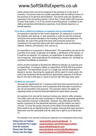 www.SoftSkillsExperts.co.uk
result, period costs cannot be assigned to the products or to the cost of
inventory. The period costs are usually associated with the selling function of
the business or its general administration. The period costs are reported as
expenses in the accounting period in which they 1) best match with revenues,
2) when they expire, or 3) in the current accounting period. In addition to the
selling and general administrative expenses, most interest expense is a
period expense.
12. Is there a difference between an expense and an expenditure?
An expense is reported on the income statement. An expense is a cost that
has expired, was used up, or was necessary in order to earn the revenues
during the time period indicated in the heading of the income statement. For
example, the cost of the goods that were sold during the period are
considered to be expenses along with other expenses such as advertising,
salaries, interest, commissions, rent, and so on.
An expenditure is a payment or disbursement. The expenditure may be for the
purchase of an asset, a reduction of a liability, a distribution to the owners, or
it could be an expense. For instance, an expenditure to eliminate a liability is
not an expense, while expenditures for advertising, salaries, etc. will likely be
recorded immediately as expenses.
Here's another example to illustrate the difference between an expense and
an expenditure. A company makes an expenditure of £255,500 to purchase
equipment. The expenditure occurs on a single day and the equipment is
placed in service. Assuming the equipment will be used for seven years, the
cost of the equipment will be reported as depreciation expense of £100 per
day for the next 2,555 days (7 years of service with 365 days each year).
13. What are accruals?
Accruals are adjustments for 1) revenues that have been earned but are not
yet recorded in the accounts, and 2) expenses that have been incurred but
are not yet recorded in the accounts. The accruals need to be added via
adjusting entries so that the financial statements report these amounts.
An example of an accrual for revenue involves your electric utility company.
The utility used coal and many employees in December to generate electricity
that customers received in December. However, the utility doesn't bill the
electric customers for the December electricity until the meters are read in
January. To have the proper amounts on the utility's financial statements,
there needs to be an adjusting entry to increase revenues that were earned in
December and the receivables that the utility has a right to as of December
31.
An example of an accrual involving an expense is an employee's bonus that

Follow him on Twitter:
Join Facebook Fan’s page:
Visit the website:
Please Like this Page:
Please Like this Page:

www.twitter.com/srahatkazmi or
www.facebook.com/TrainingConsultant
www.softskillsexperts.com
www.facebook.com/LondonBookkeeping
www.facebook.com/SoftSkillsExperts

 