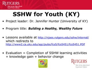 SSHW for Youth (KY)
• Project leader: Dr. Jennifer Hunter (University of KY)
• Program title: Building a Healthy, Wealthy Future
• Lessons available at http://njaes.rutgers.edu/sshw/internal/
which redirects to
http://www2.ca.uky.edu/agc/pubs/fcs5/fcs5451/fcs5451.PDF
• Evaluation = Completion of SSHW learning activities
+ knowledge gain + behavior change
 
