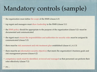 Mandatory controls (sample)
the organization must deﬁne the scope of the ISMS (clause 4.3)
top mgmt and managers must show leadership to the ISMS (clause 5.1)
the ISMS policy should be appropriate to the purpose of the organization (clause 5.2) -must be
documented and communicated
the mgmt must ensure the responsibilities and authorities for security roles must be assigned &
communicated (clause 5.3)
there must be risk assessment and risk treatment plan established (clause 6.1, 6.1.3)
there must be an information security objectives that meets the organization’s business goals and
risk management process (clause 6.2)
competency needs must be identiﬁed, reviewed and managed so that personnel can perform their
roles effectively (clause 7.2)
etc…
 