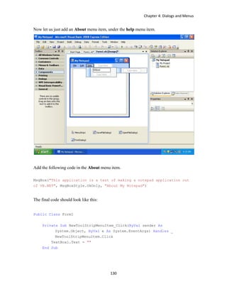 Chapter 4: Dialogs and Menus
130
Now let us just add an About menu item, under the help menu item.
Add the following code in the About menu item.
MsgBox("This application is a test of making a notepad application out
of VB.NET", MsgBoxStyle.OkOnly, "About My Notepad")
The final code should look like this:
Public Class Form1
Private Sub NewToolStripMenuItem_Click(ByVal sender As
System.Object, ByVal e As System.EventArgs) Handles _
NewToolStripMenuItem.Click
TextBox1.Text = ""
End Sub
 