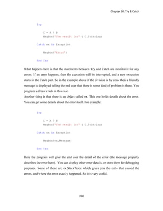Chapter 20: Try & Catch
260
Try
C = A / B
MsgBox("The result is:" & C.ToString)
Catch ex As Exception
MsgBox("Error")
End Try
What happens here is that the statements between Try and Catch are monitored for any
errors. If an error happens, then the execution will be interrupted, and a new execution
starts in the Catch part. So in the example above if the division is by zero, then a friendly
message is displayed telling the end user that there is some kind of problem is there. You
program will not crash in this case.
Another thing is that there is an object called ex. This one holds details about the error.
You can get some details about the error itself. For example:
Try
C = A / B
MsgBox("The result is:" & C.ToString)
Catch ex As Exception
MsgBox(ex.Message)
End Try
Here the program will give the end user the detail of the error (the message property
describes the error here). You can display other error details, or store them for debugging
purposes. Some of these are ex.StackTrace which gives you the calls that caused the
errors, and where the error exactly happened. So it is very useful.
 