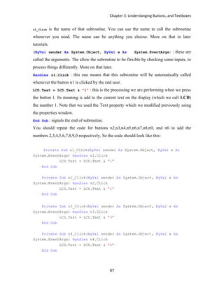 Chapter 3: Understanging Buttons, and Textboxes
87
n1_Click is the name of that subroutine. You can use the name to call the subroutine
whenever you need. The name can be anything you choose. More on that in later
tutorials.
(ByVal sender As System.Object, ByVal e As System.EventArgs) : these are
called the arguments. The allow the subroutine to be flexible by checking some inputs, to
process things differently. More on that later.
Handles n1.Click : this one means that this subroutine will be automatically called
whenever the button n1 is clicked by the end user.
LCD.Text = LCD.Text & "1" : this is the processing we are performing when we press
the button 1. Its meaning is add to the current text on the display (which we call LCD)
the number 1. Note that we used the Text property which we modified previously using
the properties window.
End Sub : signals the end of subroutine.
You should repeat the code for buttons n2,n3,n4,n5,n6,n7,n8,n9, and n0 to add the
numbers 2,3,4,5,6,7,8,9,0 respectively. So the code should look like this:
Private Sub n1_Click(ByVal sender As System.Object, ByVal e As
System.EventArgs) Handles n1.Click
LCD.Text = LCD.Text & "1"
End Sub
Private Sub n2_Click(ByVal sender As System.Object, ByVal e As
System.EventArgs) Handles n2.Click
LCD.Text = LCD.Text & "2"
End Sub
Private Sub n3_Click(ByVal sender As System.Object, ByVal e As
System.EventArgs) Handles n3.Click
LCD.Text = LCD.Text & "3"
End Sub
Private Sub n4_Click(ByVal sender As System.Object, ByVal e As
System.EventArgs) Handles n4.Click
LCD.Text = LCD.Text & "4"
End Sub
 