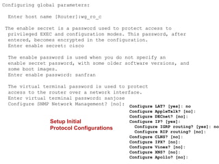 Configuring global parameters:

 Enter host name [Router]:wg_ro_c

The enable secret is a password used to protect access to
 privileged EXEC and configuration modes. This password, after
 entered, becomes encrypted in the configuration.
 Enter enable secret: cisco

 The enable password is used when you do not specify an
 enable secret password, with some older software versions, and
 some boot images.
 Enter enable password: sanfran

 The virtual terminal password is used to protect
 access to the router over a network interface.
 Enter virtual terminal password: sanjose
 Configure SNMP Network Management? [no]: Configure LAT? [yes]: no
                                            Configure AppleTalk? [no]:
                                            Configure DECnet? [no]:
                Setup Initial               Configure IP? [yes]:
                Protocol Configurations       Configure IGRP routing? [yes]: no
                                              Configure RIP routing? [no]:
                                            Configure CLNS? [no]:
                                            Configure IPX? [no]:
                                            Configure Vines? [no]:
                                            Configure XNS? [no]:
                                            Configure Apollo? [no]:
 