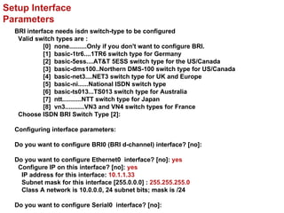 Setup Interface
Parameters
  BRI interface needs isdn switch-type to be configured
   Valid switch types are :
            [0] none..........Only if you don't want to configure BRI.
            [1] basic-1tr6....1TR6 switch type for Germany
            [2] basic-5ess....AT&T 5ESS switch type for the US/Canada
            [3] basic-dms100..Northern DMS-100 switch type for US/Canada
            [4] basic-net3....NET3 switch type for UK and Europe
            [5] basic-ni......National ISDN switch type
            [6] basic-ts013...TS013 switch type for Australia
            [7] ntt...........NTT switch type for Japan
            [8] vn3...........VN3 and VN4 switch types for France
   Choose ISDN BRI Switch Type [2]:

  Configuring interface parameters:

  Do you want to configure BRI0 (BRI d-channel) interface? [no]:

  Do you want to configure Ethernet0 interface? [no]: yes
   Configure IP on this interface? [no]: yes
    IP address for this interface: 10.1.1.33
    Subnet mask for this interface [255.0.0.0] : 255.255.255.0
    Class A network is 10.0.0.0, 24 subnet bits; mask is /24

  Do you want to configure Serial0 interface? [no]:
 