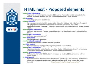 HTML.next - Proposed elements
content (Web Components)
       “Represents an insertion point in a shadow DOM subtree. The insertion point is replaced with the
       elements’ children at rendering time. The <content> element itself is never rendered.”
data (proposal)
       For marking up machine-readable data.
datagrid (proposal)
       Represents an interactive/sortable representation of tree, list, or tabular data in the form of rows and
       cells. (Might be rendered in browsers as a column-sortable “spreadsheet view” and/or
       collapsible/expandable “tree view”). <datagrid> was previously part of the HTML draft, but was dropped
       in 2008.
decorator (Web Components)
       “Defines a new decorator. Typically, you would also give it an id attribute to make it addressable from
       CSS.”
element (Web Components)
       “Defines a new custom element.”
intent (Web Intents)
       Represents an intent registration.
menuitem (Mozilla proposal)
       Represents a command in a menu in a Web application.
reco (Web Speech)
       Represents a speech-input (speech recognition) control in a user interface.
shadow (Web Components)
       “Specifies an insertion point, where the next-oldest shadow DOM subtree in element’s list of shadow
       DOM subtrees is rendered. The <shadow> element itself is never rendered.”
template (Web Components)
       “Defines an inert chunk of DOM that can then be used for creating DOM instances in an unknown
       parsing context.”
tts (Web Speech)
       Represents an audio stream comprised of synthesized speech output (text to speech). DOM interface
       inherits from HTMLMediaElement (that is, the DOM interface for the HTML <audio> and <video
       elements).                                http://www.w3.org/html/wg/next/markup/
 