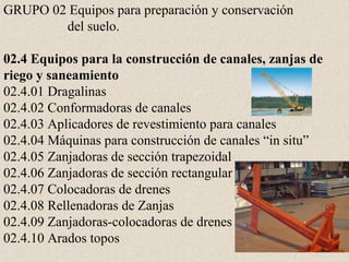 GRUPO 02 Equipos para preparación y conservación
del suelo.
02.4 Equipos para la construcción de canales, zanjas de
riego y saneamiento
02.4.01 Dragalinas
02.4.02 Conformadoras de canales
02.4.03 Aplicadores de revestimiento para canales
02.4.04 Máquinas para construcción de canales “in situ”
02.4.05 Zanjadoras de sección trapezoidal
02.4.06 Zanjadoras de sección rectangular
02.4.07 Colocadoras de drenes
02.4.08 Rellenadoras de Zanjas
02.4.09 Zanjadoras-colocadoras de drenes
02.4.10 Arados topos
 