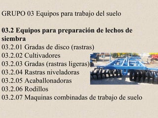 GRUPO 03 Equipos para trabajo del suelo
03.2 Equipos para preparación de lechos de
siembra
03.2.01 Gradas de disco (rastras)
03.2.02 Cultivadores
03.2.03 Gradas (rastras ligeras)
03.2.04 Rastras niveladoras
03.2.05 Acaballonadoras
03.2.06 Rodillos
03.2.07 Maquinas combinadas de trabajo de suelo
 