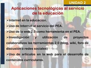 Internet en la educación.
Uso de Internet al servicio del PEA.
Uso de la web 2.0 como herramienta en el PEA.
Investigación y utilización de proyectos
colaborativos las herramientas 2.0 (blog, wiki, foro de
discusión o redes sociales)
Uso de artículos en la web para el desarrollo de
contenidos curriculares.
UNIDAD 2
 