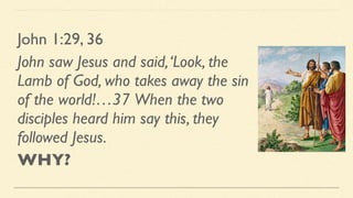John 1:29, 36
John saw Jesus and said,‘Look, the
Lamb of God, who takes away the sin
of the world!…37 When the two
disciples heard him say this, they
followed Jesus.
WHY?
 