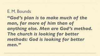 E. M. Bounds
“God’s plan is to make much of the
man, far more of him than of
anything else. Men are God’s method.
The church is looking for better
methods: God is looking for better
men.”
 
