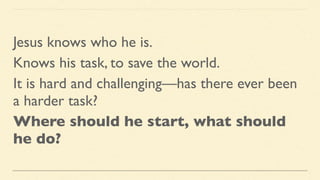 Jesus knows who he is.
Knows his task, to save the world.
It is hard and challenging—has there ever been
a harder task?
Where should he start, what should
he do?
 