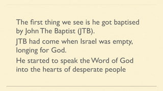 The ﬁrst thing we see is he got baptised
by John The Baptist (JTB).
JTB had come when Israel was empty,
longing for God.
He started to speak the Word of God
into the hearts of desperate people
 
