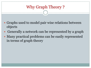 Why Graph Theory ?

 Graphs used to model pair wise relations between

objects
 Generally a network can be represented by a graph
 Many practical problems can be easily represented
in terms of graph theory

 