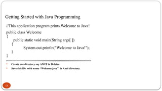 15
Getting Started with Java Programming
//This application program prints Welcome to Java!
public class Welcome
{
public static void main(String args[ ])
{
System.out.println("Welcome to Java!");
}
}
,,,,,,,,,,,,,,,,,,,,,,,,,,,,,,,,,,,,,,,,,,,,,,,,,,,,,,,,,,,,,,,,,,,,,,,,,,,,,,,,,,,,
 Create one directory say AMIT in D drive
 Save this file with name “Welcome.java” in Amit directory
 