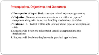 Prerequisites, Objectives and Outcomes
2
Prerequisite of topic: Basic concepts related to java programming
Objective: To make students aware about the different types of
exceptions along with numerous handling mechanisms available.
Outcome : 1. Student will be able to know about types of exceptions in
Java.
2. Students will be able to understand various exception handling
mechanisms.
3. Students will be able to implement in practical applications.
 