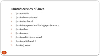Characteristics of Java
22
1. Java is simple
2. Java is object-oriented
3. Java is distributed
4. Java is interpreted and has high performance
5. Java is robust
6. Java is secure
7. Java is architecture-neutral
8. Java is multithreaded
9. Java is dynamic
 