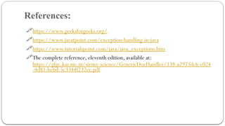 References:
25
https://www.geeksforgeeks.org/
https://www.javatpoint.com/exception-handling-in-java
https://www.tutorialspoint.com/java/java_exceptions.htm
The complete reference, eleventh edition, available at:
https://gfgc.kar.nic.in/sirmv-science/GenericDocHandler/138-a2973dc6-c024
-4d81-be6d-5c3344f232ce.pdf
 