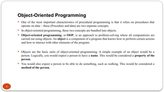 Object-Oriented Programming
4
 One of the most important characteristics of procedural programming is that it relies on procedures that
operate on data – these (Procedure and data) are two separate concepts.
 In object-oriented programming, these two concepts are bundled into objects.
 Object-oriented programming, or OOP, is an approach to problem-solving where all computations are
carried out using objects. An object is a component of a program that knows how to perform certain actions
and how to interact with other elements of the program.
 Objects are the basic units of object-oriented programming. A simple example of an object would be a
person. Logically, you would expect a person to have a name. This would be considered a property of the
person.
 You would also expect a person to be able to do something, such as walking. This would be considered a
method of the person.
 
