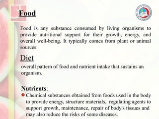 Food
Food is any substance consumed by living organisms to
provide nutritional support for their growth, energy, and
overall well-being. It typically comes from plant or animal
sources
Diet
overall pattern of food and nutrient intake that sustains an
organism.
Nutrients:
Chemical substances obtained from foods used in the body
to provide energy, structure materials, regulating agents to
support growth, maintenance, repair of body's tissues and
may also reduce the risks of some diseases.
 