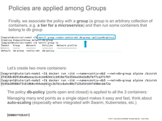 © 2017 Cisco and/or its affiliates. All rights reserved. Cisco Public
Policies are applied among Groups
Finally, we associate the policy with a group (a group is an arbitrary collection of
containers, e.g. a tier for a microservice) and then run some containers that
belong to db group
Let’s create two more containers:
The policy db-policy (ports open and closed) is applied to all the 3 containers:
Managing many end points as a single object makes it easy and fast, think about
auto-scaling (especially when integrated with Swarm, Kubernetes, etc.)
 