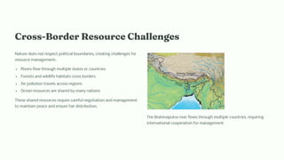 Cro -Border Re ource C alle ge
Nature does not respect political boundaries, creating challenges for
resource management:
Rivers flow through multiple states or countries
Forests and wildlife habitats cross borders
Air pollution travels across regions
Ocean resources are shared by many nations
These shared resources require careful negotiation and management
to maintain peace and ensure fair distribution.
The Brahmaputra river flows through multiple countries, requiring
international cooperation for management
 