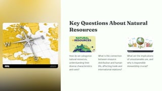 Key Que tio About Natural
Re ource
How do we categorize
natural resources,
understanding their
diverse characteristics
and uses?
What is the connection
between resource
distribution and human
life, affecting trade and
international relations?
What are the implications
of unsustainable use, and
why is responsible
stewardship crucial?
 