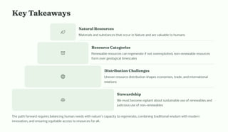 Key Takeaway
Natural Re ource
Materials and substances that occur in Nature and are valuable to humans
Re ource Categorie
Renewable resources can regenerate if not overexploited; non-renewable resources
form over geological timescales
Di tributio C alle ge
Uneven resource distribution shapes economies, trade, and international
relations
Steward ip
We must become vigilant about sustainable use of renewables and
judicious use of non-renewables
The path forward requires balancing human needs with nature's capacity to regenerate, combining traditional wisdom with modern
innovation, and ensuring equitable access to resources for all.
 
