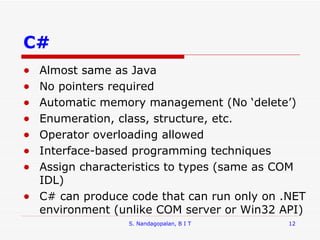 C# Almost same as Java No pointers required Automatic memory management (No ‘delete’)  Enumeration, class, structure, etc. Operator overloading allowed Interface-based programming techniques Assign characteristics to types (same as COM IDL) C# can produce code that can run only on .NET environment (unlike COM server or Win32 API) S. Nandagopalan, B I T 