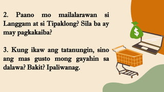 2. Paano mo mailalarawan si
Langgam at si Tipaklong? Sila ba ay
may pagkakaiba?
3. Kung ikaw ang tatanungin, sino
ang mas gusto mong gayahin sa
dalawa? Bakit? Ipaliwanag.
 