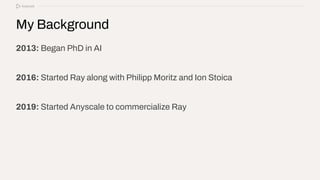 My Background
2013: Began PhD in AI
2016: Started Ray along with Philipp Moritz and Ion Stoica
2019: Started Anyscale to commercialize Ray
 