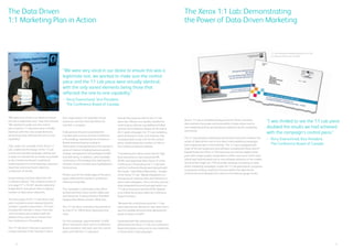 6 3
“We were very vocal in our desire to ensure
this was a legitimate test,” says Eisenschmid.
“We wanted to make sure the control
piece and the 1:1 Lab piece were virtually
identical, with the only varied elements
being those that reflected the one-to-one
capability.”
TVG, under the umbrella of the Xerox 1:1
Lab, undertook the design of the 1:1 Lab
control and variable packages, taking care
to keep the overall look as similar as possible
to the Conference Board’s traditional
marketing piece to avoid skewing customers’
responses and ensuring an objective
comparison of results.
Using existing customer data from the
Conference Board, TVG created a series of
one-page 17” x 10.125” double-sided and
folded direct mail pieces that included a
number of data-driven elements.
The front page of the 1:1 Lab direct mail
piece included a photo representing the
member’s gender and position. The text
included the member’s name, their title
and included a personalized web site
address they could visit to receive their
free Conference e-Proceeding.
The 1:1 Lab direct mail piece opened to
include mention of the member’s role in
their organization, for example human
resources, and text that identified the
member’s company.
Fully opened, the piece presented the
member with a choice of three Conference
e-Proceedings, selected by the Conference
Board and prioritized according to
information it had gathered on the members’
areas of interest including business growth,
change management and workplace health
and well-being. In addition, other available
Conference e-Proceeding that matched the
interests of each member were highlighted in
the brochure.
Photos used on the inside page of the piece
again reflected the member’s profession,
industry and gender.
The campaign’s control piece was offset
printed and then a laser printer addressed
each brochure. It was printed on Plainfield
Opaque Brite White smooth 100 lb text.
The 1:1 Lab direct mail piece was printed on
an iGen3®
on 100 lb Xerox Xpressions text
stock.
For the campaign, approximately 14,600
direct mail pieces were sent to Conference
Board members; half were sent the control
piece and half the 1:1 Lab piece.
Overall, the response rate for the 1:1 Lab
piece was 100 per cent greater, double the
control piece, without any additional follow
up from the Conference Board. At the end of
the 5-week campaign, the 1:1 Lab marketing
piece achieved a 12 per cent response rate,
compared with six per cent for the control
piece, evidenced by the number of visits to
the Conference Board’s website.
“Considering the call to action was for high
level executives to visit a personal URL
(PURL) and download their choice of a free
Conference e-Proceeding, the 1:1 Lab team
and the Conference Board were pleased with
the results,” said Helene Blanchette, founder
of the Xerox 1:1 Lab. “Media integration is a
strong way of creating value and relevancy in
direct mail campaigns. This is the first time we
have integrated the print and web within our
1:1 Lab environment and the PURL allowed
us to follow the actions taken by Conference
Board members.”
“Because the control piece and the 1:1 Lab
piece were almost identical, it was clear that it
was the variable elements that delivered the
great increase in results.”
Impressed with the solid business results
delivered by the Xerox 1:1 Lab, the Conference
Board anticipates using one-to-one marketing
in future direct mail campaigns.
The Xerox 1:1 Lab: Demonstrating
the Power of Data-Driven Marketing
“I was thrilled to see the 1:1 Lab piece
doubled the results we had achieved
with the campaign’s control piece.”
– 	Perry Eisenschmid, Vice President,
	 The Conference Board of Canada
Xerox’s 1:1 Lab, a veritable testing ground for Xerox customers,
demonstrates the power and accessibility of data-driven one-to-
one marketing and has accelerated its adoption by the marketing
community.
The 1:1 Lab provides a learning environment to test and compare the
results of data-driven one-to-one direct mail marketing campaigns
with traditional direct mail methods. The 1:1 Lab is equipped with
state-of-the-art equipment and software including the Xerox iGen3®
Digital Production Press, a 110 impression-per-minute digital colour
press with image quality comparable to offset, and some of the most
robust and sophisticated one-to-one software solutions on the market.
Terminal Van Gogh Ltd. (TVG) provides strategic consulting on data-
driven marketing campaigns, builds the 1:1 Lab participants’ programs,
re-purposes existing creative to function within the data-driven
environment and develops the metrics in the data to gauge results.
The Data Driven
1:1 Marketing Plan in Action
“We were very vocal in our desire to ensure this was a
legitimate test, we wanted to make sure the control
piece and the 1:1 Lab piece were virtually identical,
with the only varied elements being those that
reflected the one-to-one capability.”
– 	Perry Eisenschmid, Vice President,
	 The Conference Board of Canada
1:1 Lab designed marketing pieces for The
Conference Board of Canada
 