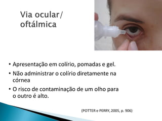 • Apresentação em colírio, pomadas e gel.
• Não administrar o colírio diretamente na
córnea
• O risco de contaminação de um olho para
o outro é alto.
(POTTER e PERRY,2005, p. 906)
 