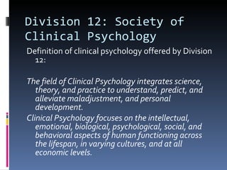 Division 12: Society of Clinical Psychology Definition of clinical psychology offered by Division 12: The field of Clinical Psychology integrates science, theory, and practice to understand, predict, and alleviate maladjustment, and personal development.  Clinical Psychology focuses on the intellectual, emotional, biological, psychological, social, and behavioral aspects of human functioning across the lifespan, in varying cultures, and at all economic levels. 